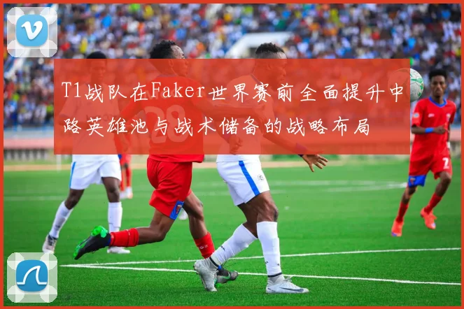T1战队在Faker世界赛前全面提升中路英雄池与战术储备的战略布局